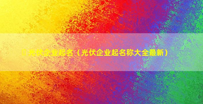 ☘ 光伏企业起名（光伏企业起名称大全最新）